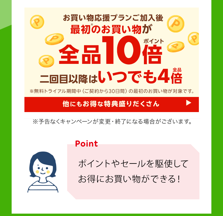 お買い物応援プランご加入後最初のお買い物が全品10倍　二回目以降はいつでも4倍　※無料トライアル期間中（ご契約から30日間）のお買い物が対象です。　他にもお得な特典盛りだくさん　※予告なくキャンペーンが変更・終了になる場合がございます。 「ポイントやセールを駆使してお得にお買い物ができる！」