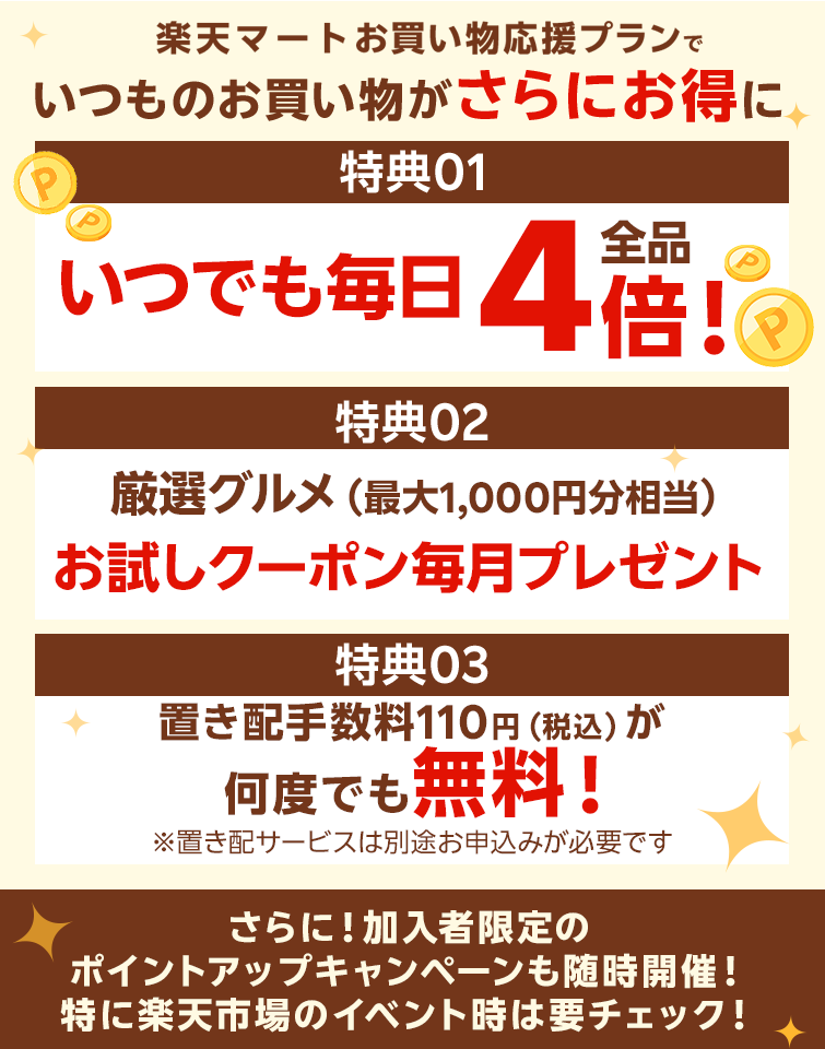 楽天マートお買い物応援プランでいつものお買い物がさらにお得に 特典01いつでもポイント 全品4倍! 特典02毎月1品無料！厳選グルメお試しクーポンをプレゼント！ 特典03置き配手数料110円（税込）が何度でも無料！